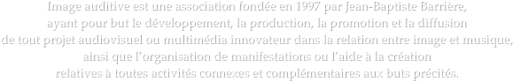 Image auditive est une association fondée en 1997 par Jean-Baptiste Barrière, 
ayant pour but le développement, la production, la promotion et la diffusion 
de tout projet audiovisuel ou multimédia innovateur dans la relation entre image et musique, 
ainsi que l’organisation de manifestations ou l’aide à la création 
relatives à toutes activités connexes et complémentaires aux buts précités.