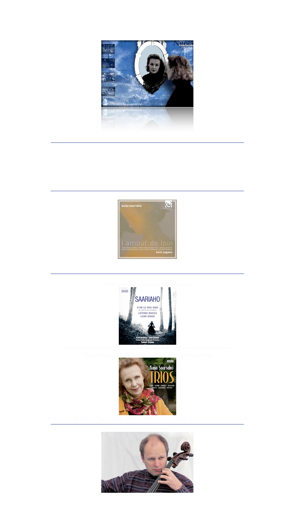 ￼
NEWS: Musical America 2008 Awards: Kaija Saariaho Composer of the Year
￼
Adriana Mater at the Finnish National Opera, Helsinki
￼
February 23th - March 28th, 2008
￼
Next premieres:
- March 13th, Salle Pleyel, Paris: Mirage for soprano, cello & orchestra, 
by Karita Mattila, Anssi Karttunen, Orchestre de Paris, Christoph Eschenbach, conductor
- April 5th, Osaka: Leino Songs, for soprano & orchestra,
Anu Komsi, Kyoto Symphony Orchestra, Ernest Martinez-Izquierdo, conductor
- May 19th, Opéra Bastille, Paris: Echo, for choir and electronics,
 by Les Jeunes Solistes, Rachid Safir, conductor
￼
New CD on Ondine : Quatre Instants
￼
Karita Mattila’s Helsinki Recital, recorded live at the Finnish National Opera
Music by Duparc,  Saariaho, Rachmaninov, Dvorák
￼

Recently premiered: Cello concerto for Anssi Karttunen (see his page about it)
￼
commisionned by the Boston Symphony Orchestra
